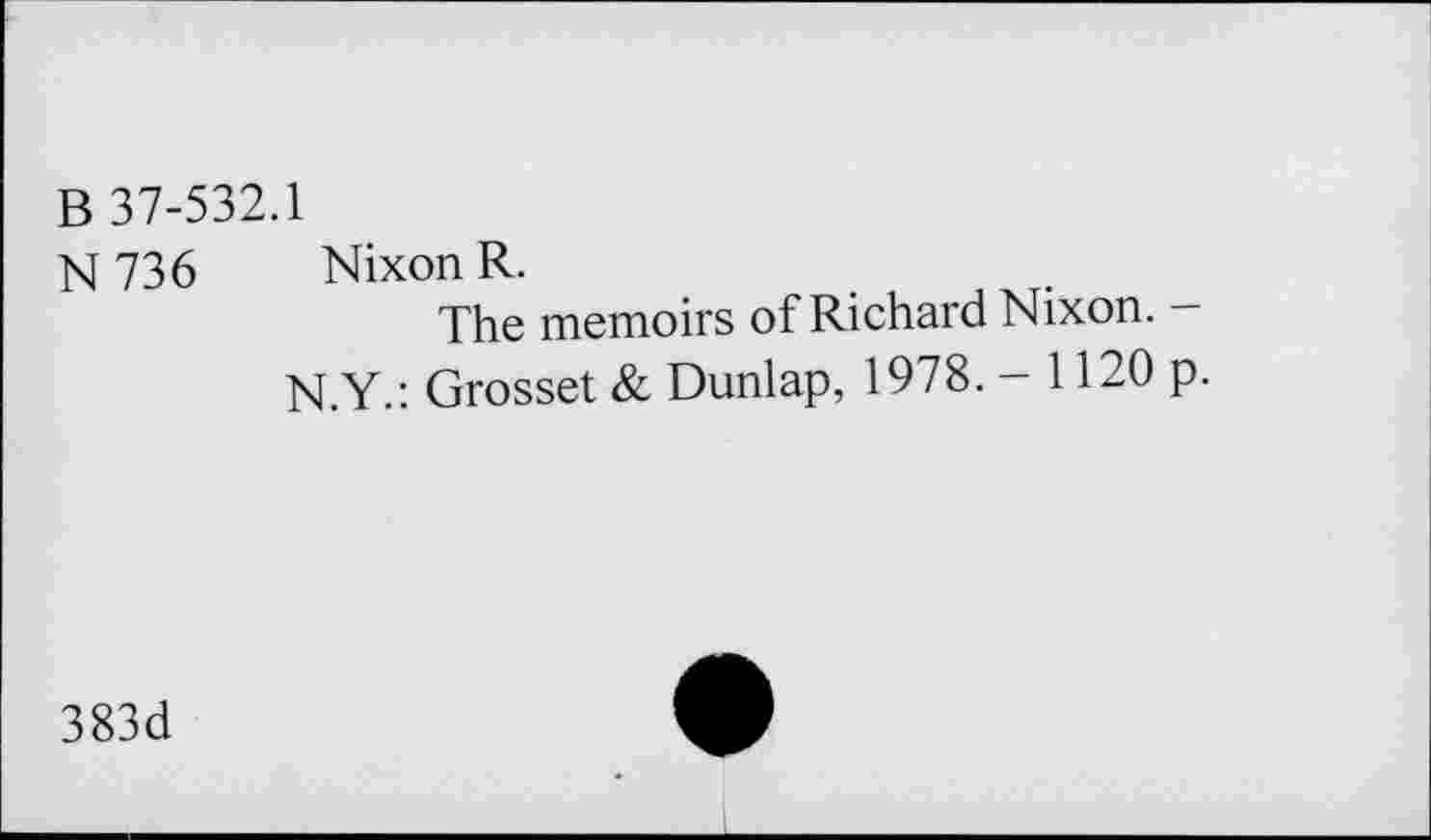 ﻿B 37-532.1
N736 Nixon R.
The memoirs of Richard Nixon. —
N.Y.: Grosset & Dunlap, 1978. - 1120 p.
383d